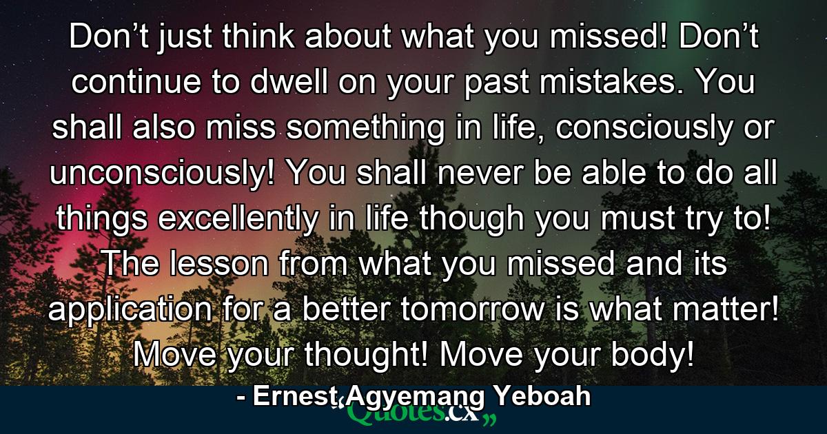 Don’t just think about what you missed! Don’t continue to dwell on your past mistakes. You shall also miss something in life, consciously or unconsciously! You shall never be able to do all things excellently in life though you must try to! The lesson from what you missed and its application for a better tomorrow is what matter! Move your thought! Move your body! - Quote by Ernest Agyemang Yeboah