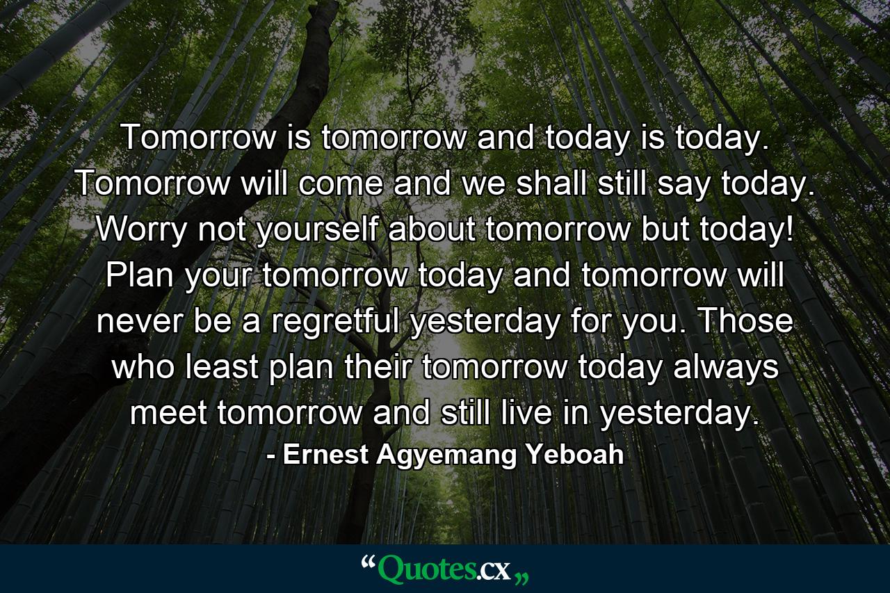 Tomorrow is tomorrow and today is today. Tomorrow will come and we shall still say today. Worry not yourself about tomorrow but today! Plan your tomorrow today and tomorrow will never be a regretful yesterday for you. Those who least plan their tomorrow today always meet tomorrow and still live in yesterday. - Quote by Ernest Agyemang Yeboah