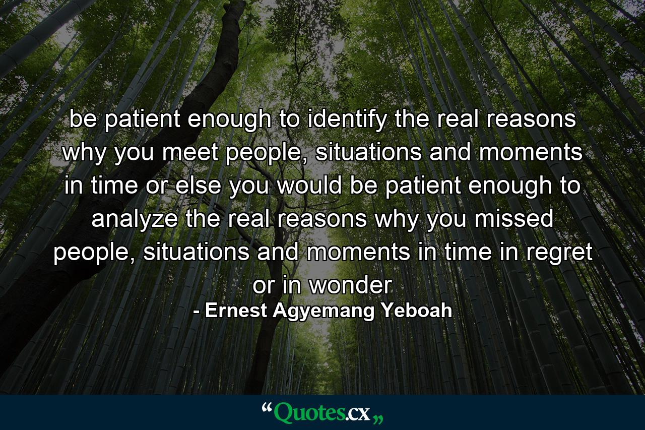 be patient enough to identify the real reasons why you meet people, situations and moments in time or else you would be patient enough to analyze the real reasons why you missed people, situations and moments in time in regret or in wonder - Quote by Ernest Agyemang Yeboah