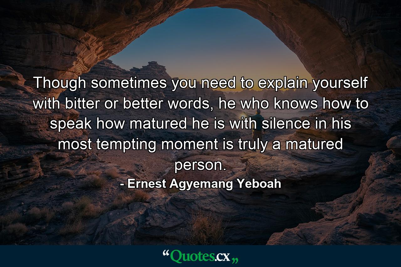 Though sometimes you need to explain yourself with bitter or better words, he who knows how to speak how matured he is with silence in his most tempting moment is truly a matured person. - Quote by Ernest Agyemang Yeboah