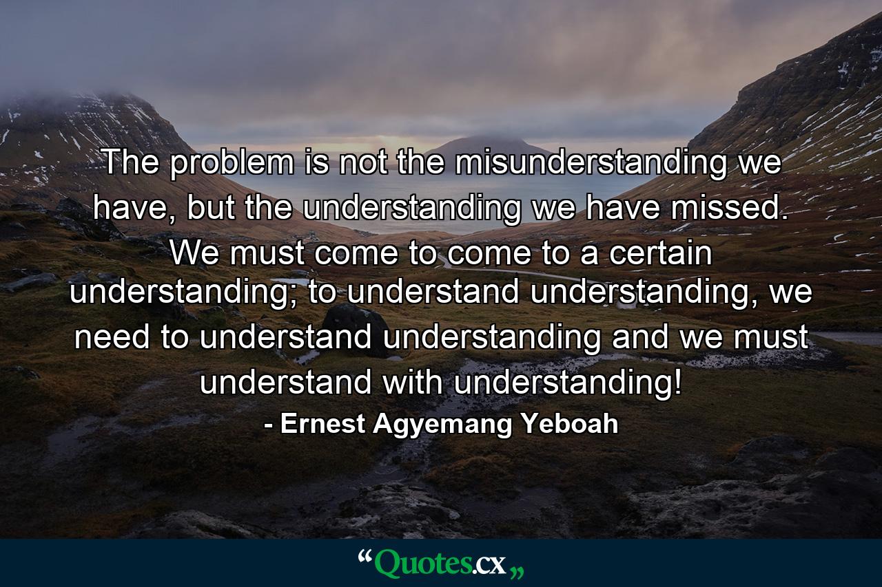 The problem is not the misunderstanding we have, but the understanding we have missed. We must come to come to a certain understanding; to understand understanding, we need to understand understanding and we must understand with understanding! - Quote by Ernest Agyemang Yeboah