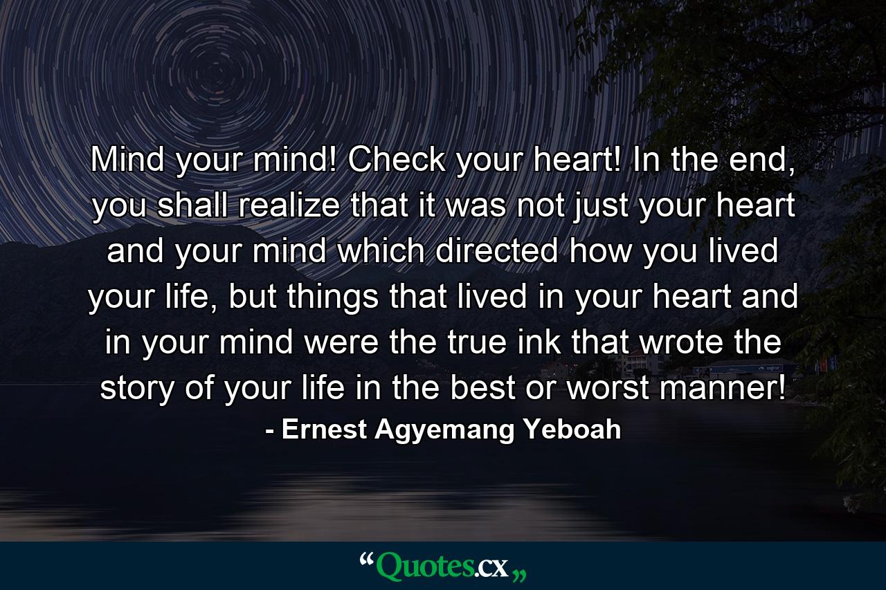 Mind your mind! Check your heart! In the end, you shall realize that it was not just your heart and your mind which directed how you lived your life, but things that lived in your heart and in your mind were the true ink that wrote the story of your life in the best or worst manner! - Quote by Ernest Agyemang Yeboah