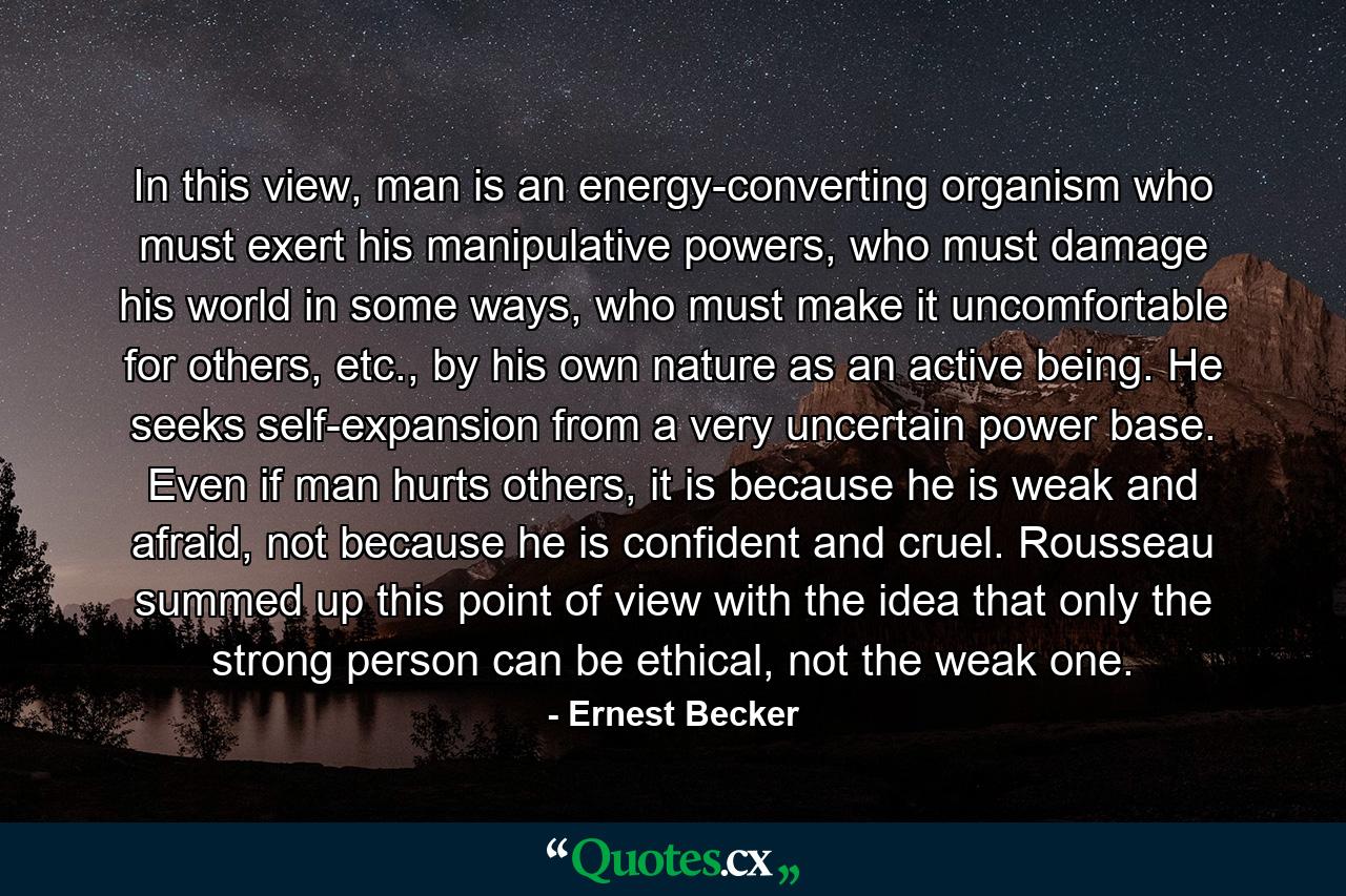 In this view, man is an energy-converting organism who must exert his manipulative powers, who must damage his world in some ways, who must make it uncomfortable for others, etc., by his own nature as an active being. He seeks self-expansion from a very uncertain power base. Even if man hurts others, it is because he is weak and afraid, not because he is confident and cruel. Rousseau summed up this point of view with the idea that only the strong person can be ethical, not the weak one. - Quote by Ernest Becker