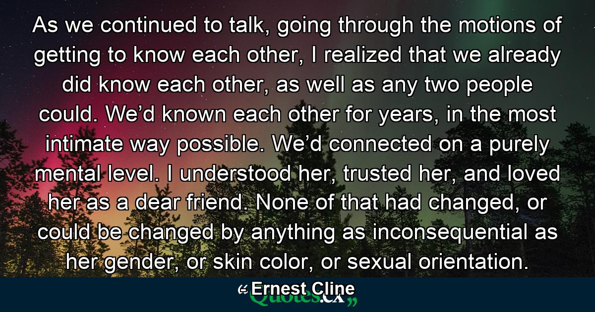 As we continued to talk, going through the motions of getting to know each other, I realized that we already did know each other, as well as any two people could. We’d known each other for years, in the most intimate way possible. We’d connected on a purely mental level. I understood her, trusted her, and loved her as a dear friend. None of that had changed, or could be changed by anything as inconsequential as her gender, or skin color, or sexual orientation. - Quote by Ernest Cline