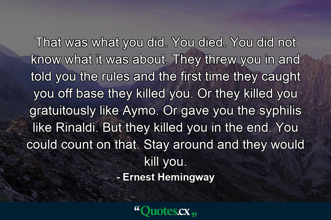That was what you did. You died. You did not know what it was about. They threw you in and told you the rules and the first time they caught you off base they killed you. Or they killed you gratuitously like Aymo. Or gave you the syphilis like Rinaldi. But they killed you in the end. You could count on that. Stay around and they would kill you. - Quote by Ernest Hemingway