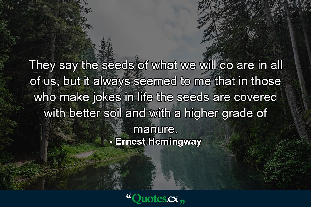 They say the seeds of what we will do are in all of us, but it always seemed to me that in those who make jokes in life the seeds are covered with better soil and with a higher grade of manure. - Quote by Ernest Hemingway