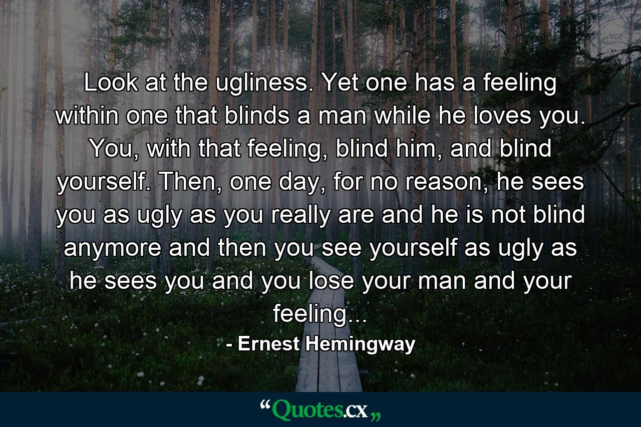 Look at the ugliness. Yet one has a feeling within one that blinds a man while he loves you. You, with that feeling, blind him, and blind yourself. Then, one day, for no reason, he sees you as ugly as you really are and he is not blind anymore and then you see yourself as ugly as he sees you and you lose your man and your feeling... - Quote by Ernest Hemingway