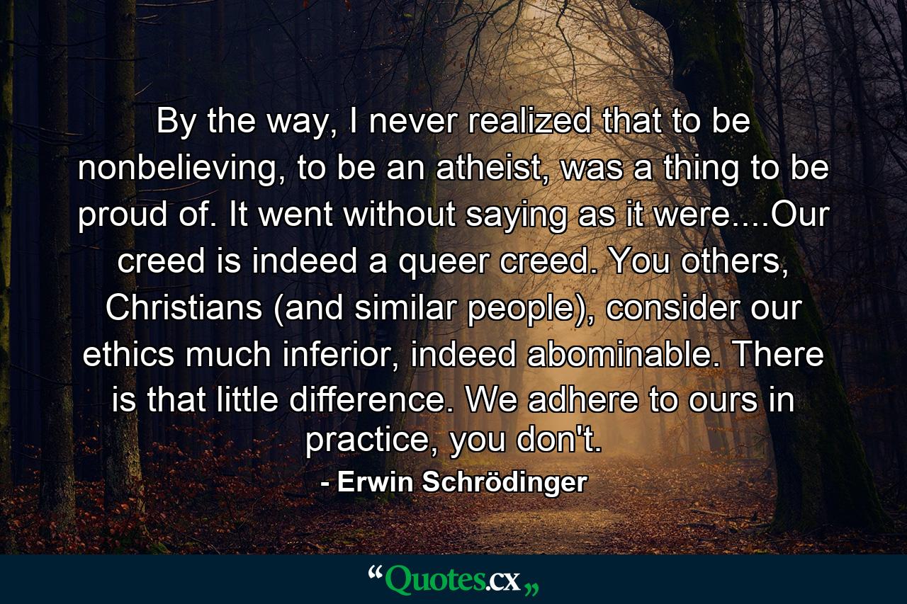 By the way, I never realized that to be nonbelieving, to be an atheist, was a thing to be proud of. It went without saying as it were....Our creed is indeed a queer creed. You others, Christians (and similar people), consider our ethics much inferior, indeed abominable. There is that little difference. We adhere to ours in practice, you don't. - Quote by Erwin Schrödinger