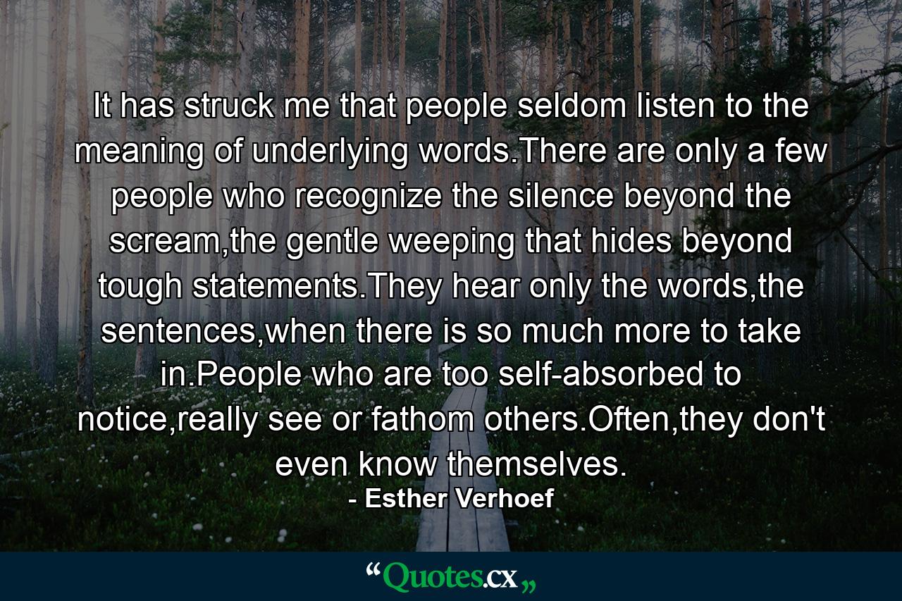 It has struck me that people seldom listen to the meaning of underlying words.There are only a few people who recognize the silence beyond the scream,the gentle weeping that hides beyond tough statements.They hear only the words,the sentences,when there is so much more to take in.People who are too self-absorbed to notice,really see or fathom others.Often,they don't even know themselves. - Quote by Esther Verhoef