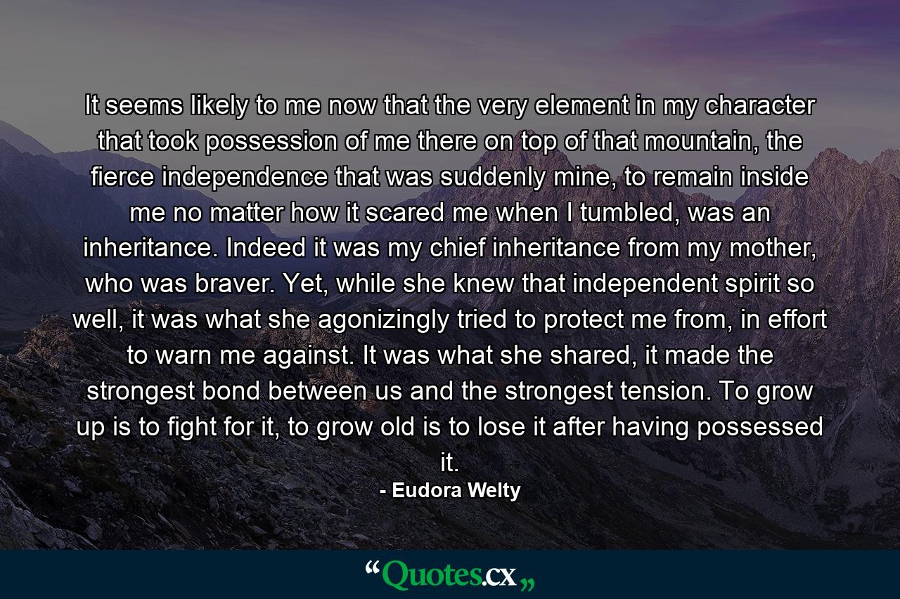 It seems likely to me now that the very element in my character that took possession of me there on top of that mountain, the fierce independence that was suddenly mine, to remain inside me no matter how it scared me when I tumbled, was an inheritance. Indeed it was my chief inheritance from my mother, who was braver. Yet, while she knew that independent spirit so well, it was what she agonizingly tried to protect me from, in effort to warn me against. It was what she shared, it made the strongest bond between us and the strongest tension. To grow up is to fight for it, to grow old is to lose it after having possessed it. - Quote by Eudora Welty