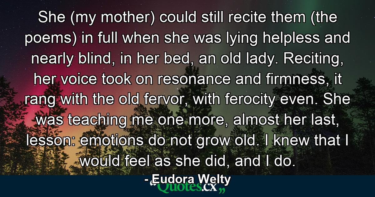 She (my mother) could still recite them (the poems) in full when she was lying helpless and nearly blind, in her bed, an old lady. Reciting, her voice took on resonance and firmness, it rang with the old fervor, with ferocity even. She was teaching me one more, almost her last, lesson: emotions do not grow old. I knew that I would feel as she did, and I do. - Quote by Eudora Welty