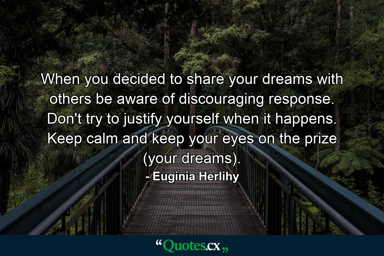 When you decided to share your dreams with others be aware of discouraging response. Don't try to justify yourself when it happens. Keep calm and keep your eyes on the prize (your dreams). - Quote by Euginia Herlihy