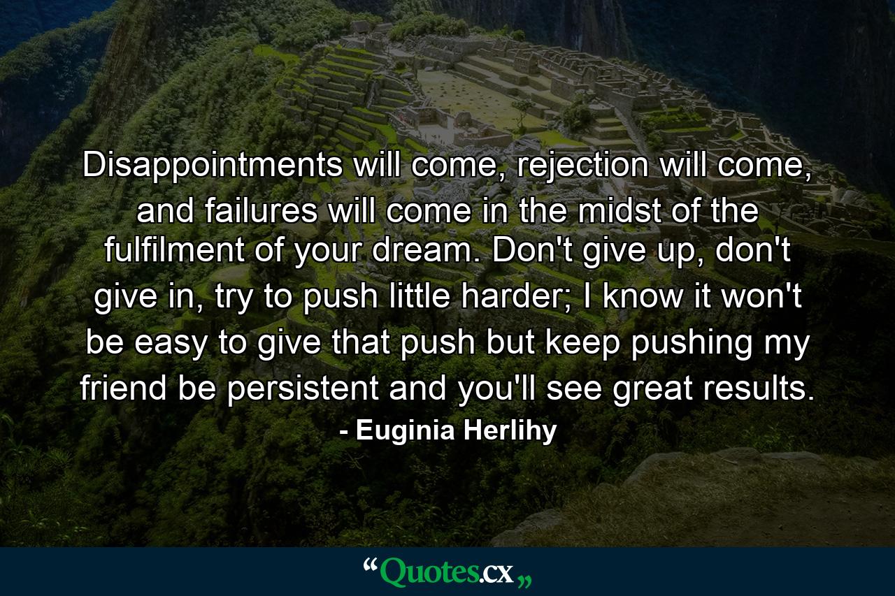 Disappointments will come, rejection will come, and failures will come in the midst of the fulfilment of your dream. Don't give up, don't give in, try to push little harder; I know it won't be easy to give that push but keep pushing my friend be persistent and you'll see great results. - Quote by Euginia Herlihy