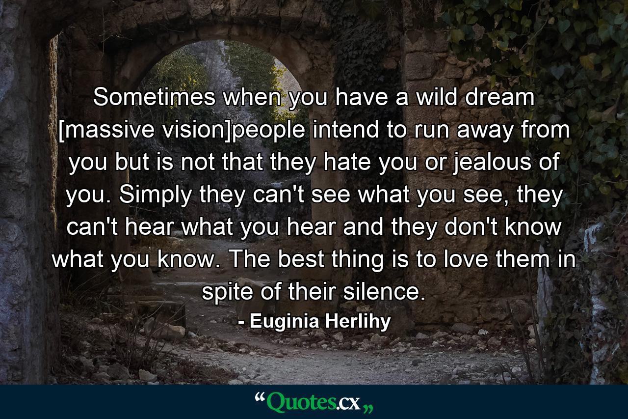 Sometimes when you have a wild dream [massive vision]people intend to run away from you but is not that they hate you or jealous of you. Simply they can't see what you see, they can't hear what you hear and they don't know what you know. The best thing is to love them in spite of their silence. - Quote by Euginia Herlihy