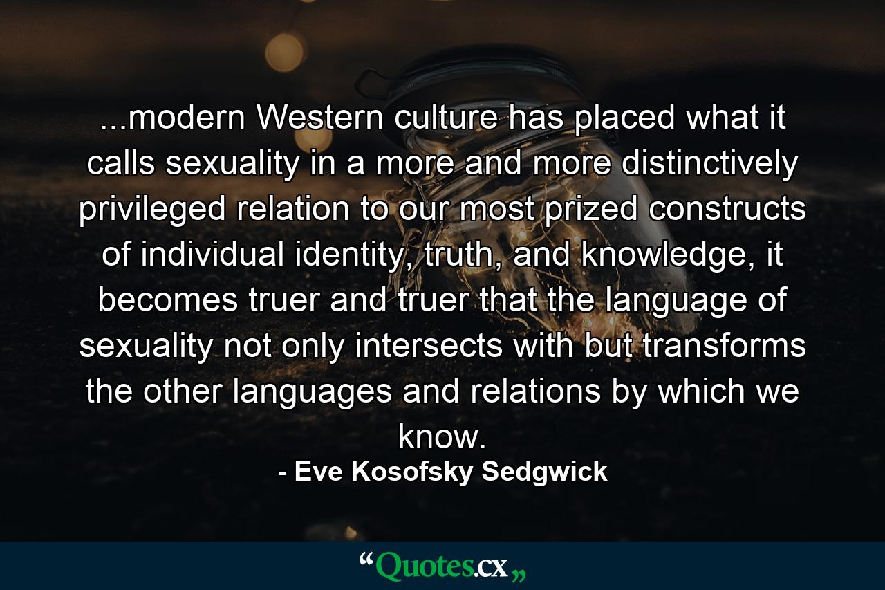 ...modern Western culture has placed what it calls sexuality in a more and more distinctively privileged relation to our most prized constructs of individual identity, truth, and knowledge, it becomes truer and truer that the language of sexuality not only intersects with but transforms the other languages and relations by which we know. - Quote by Eve Kosofsky Sedgwick