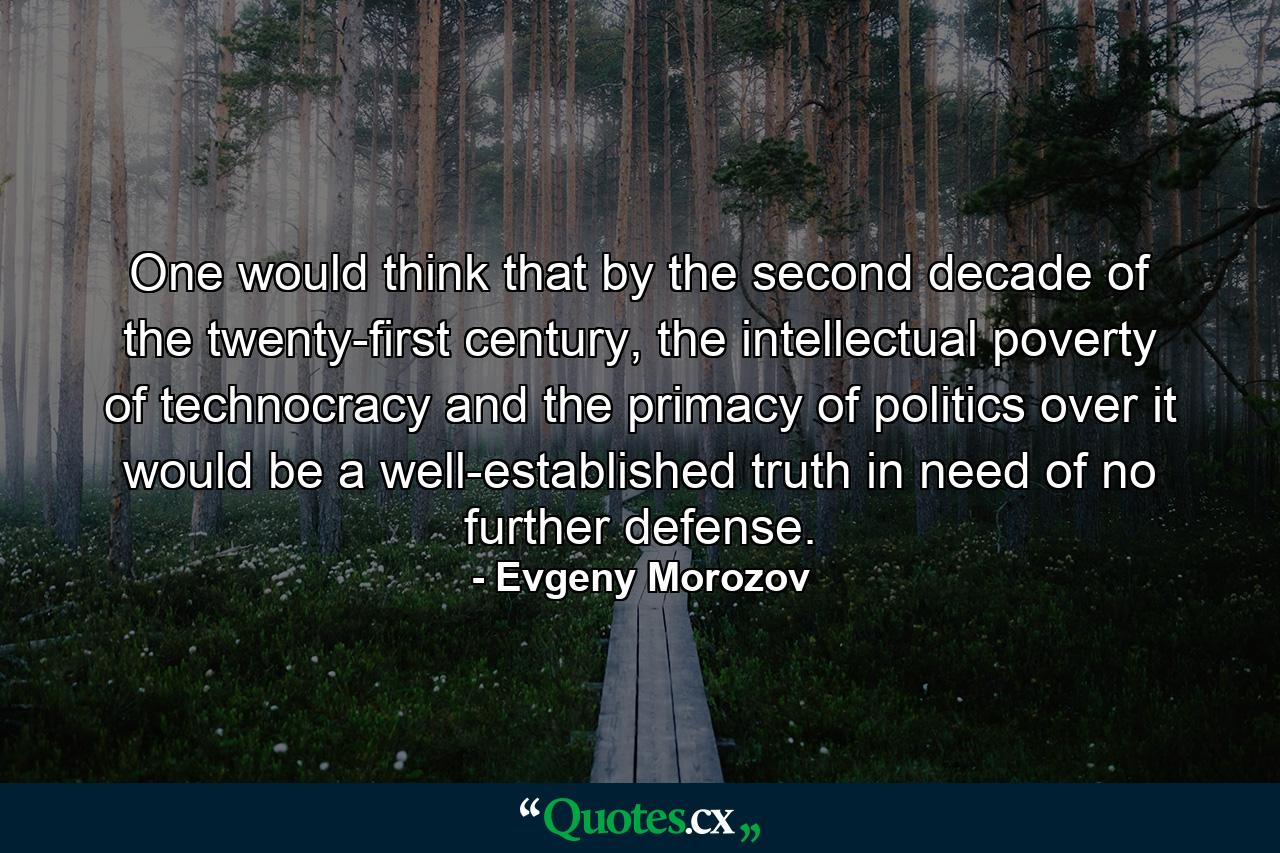 One would think that by the second decade of the twenty-first century, the intellectual poverty of technocracy and the primacy of politics over it would be a well-established truth in need of no further defense. - Quote by Evgeny Morozov