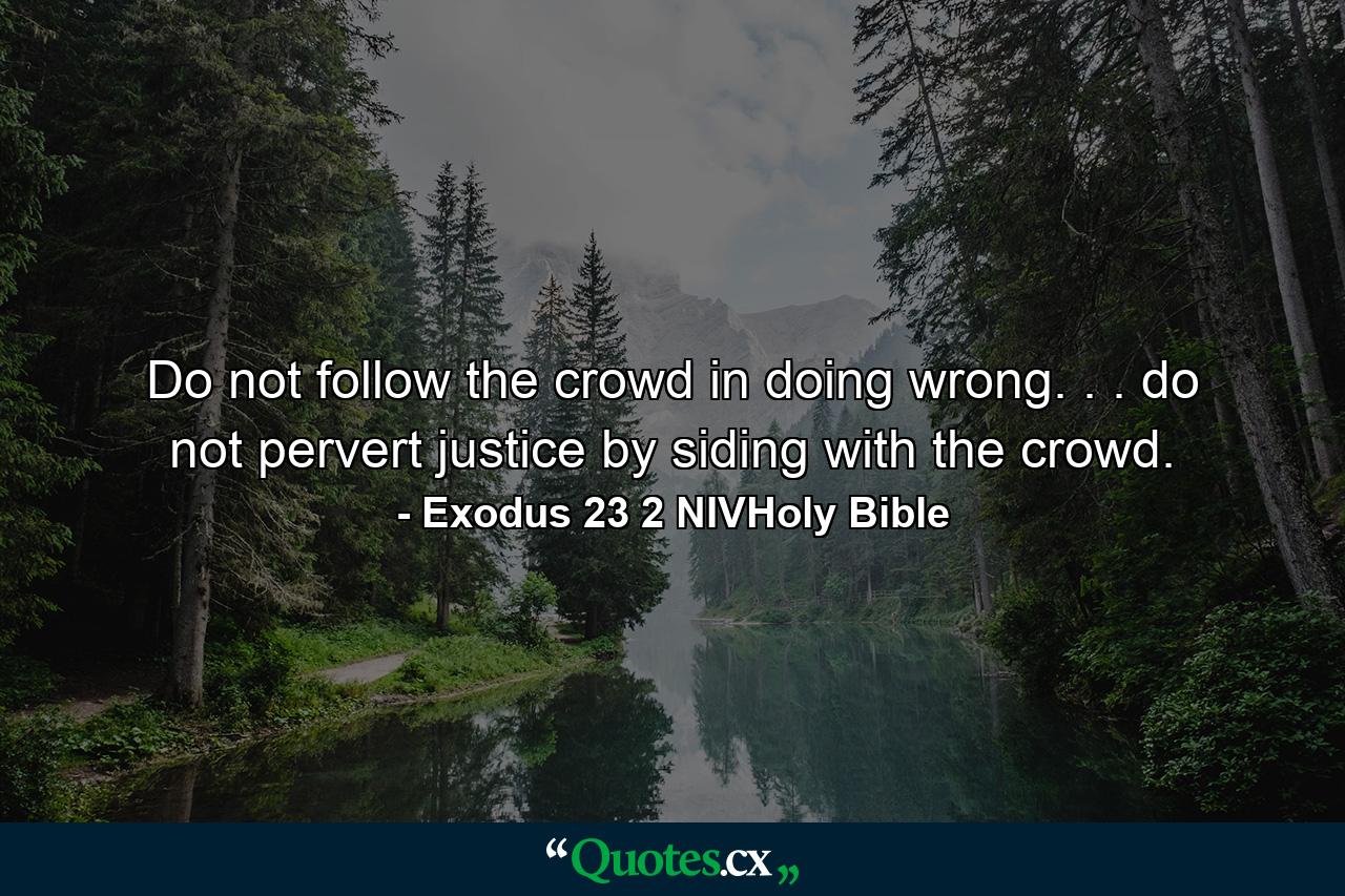 Do not follow the crowd in doing wrong. . . do not pervert justice by siding with the crowd. - Quote by Exodus 23 2 NIVHoly Bible