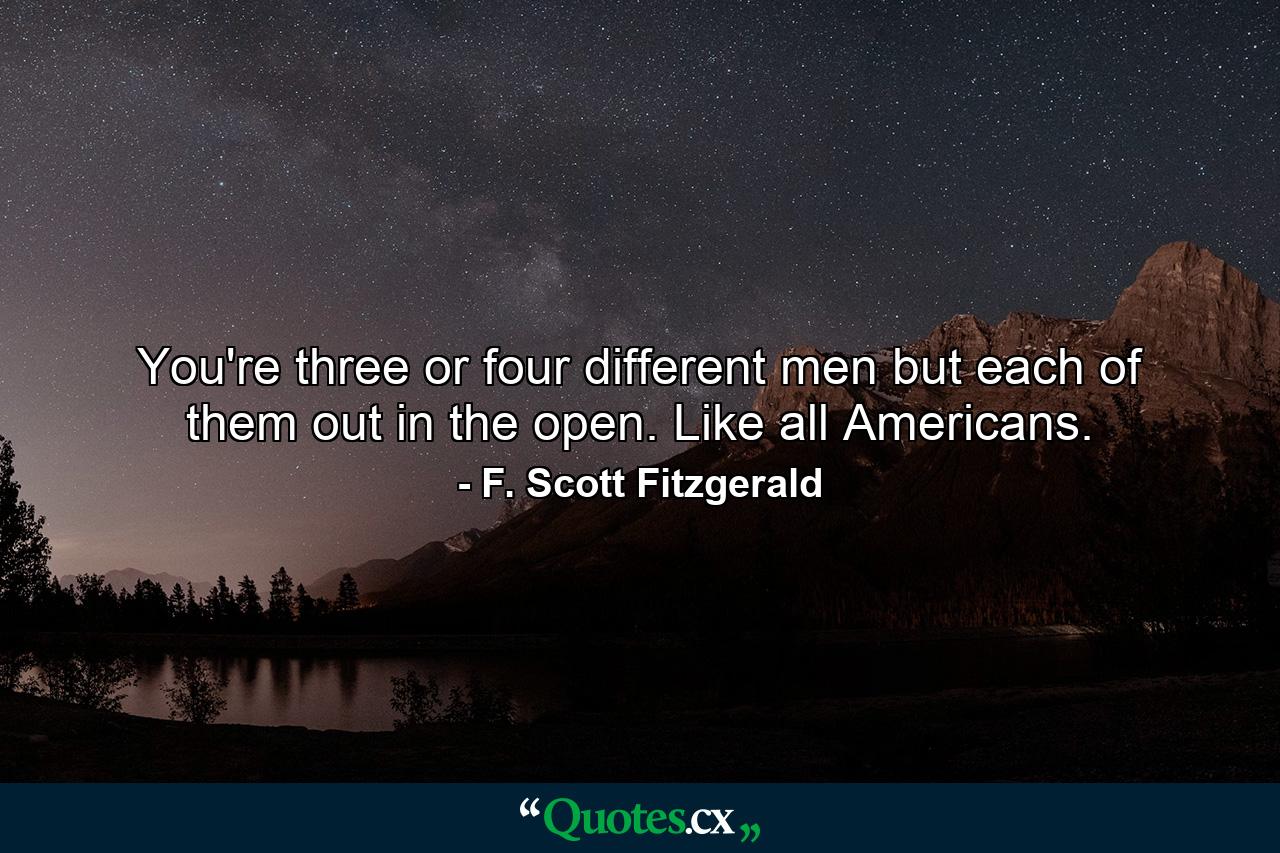 You're three or four different men but each of them out in the open. Like all Americans. - Quote by F. Scott Fitzgerald