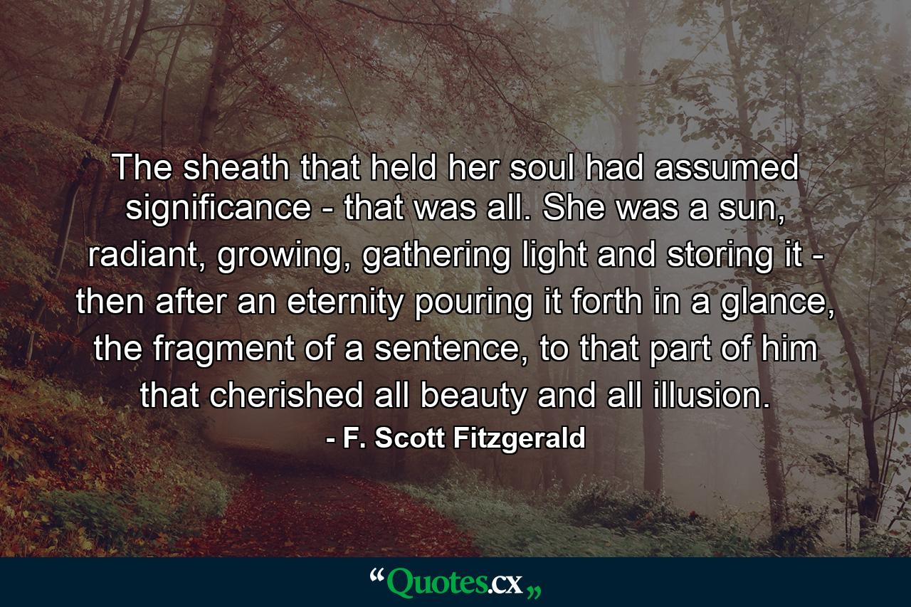 The sheath that held her soul had assumed significance - that was all. She was a sun, radiant, growing, gathering light and storing it - then after an eternity pouring it forth in a glance, the fragment of a sentence, to that part of him that cherished all beauty and all illusion. - Quote by F. Scott Fitzgerald