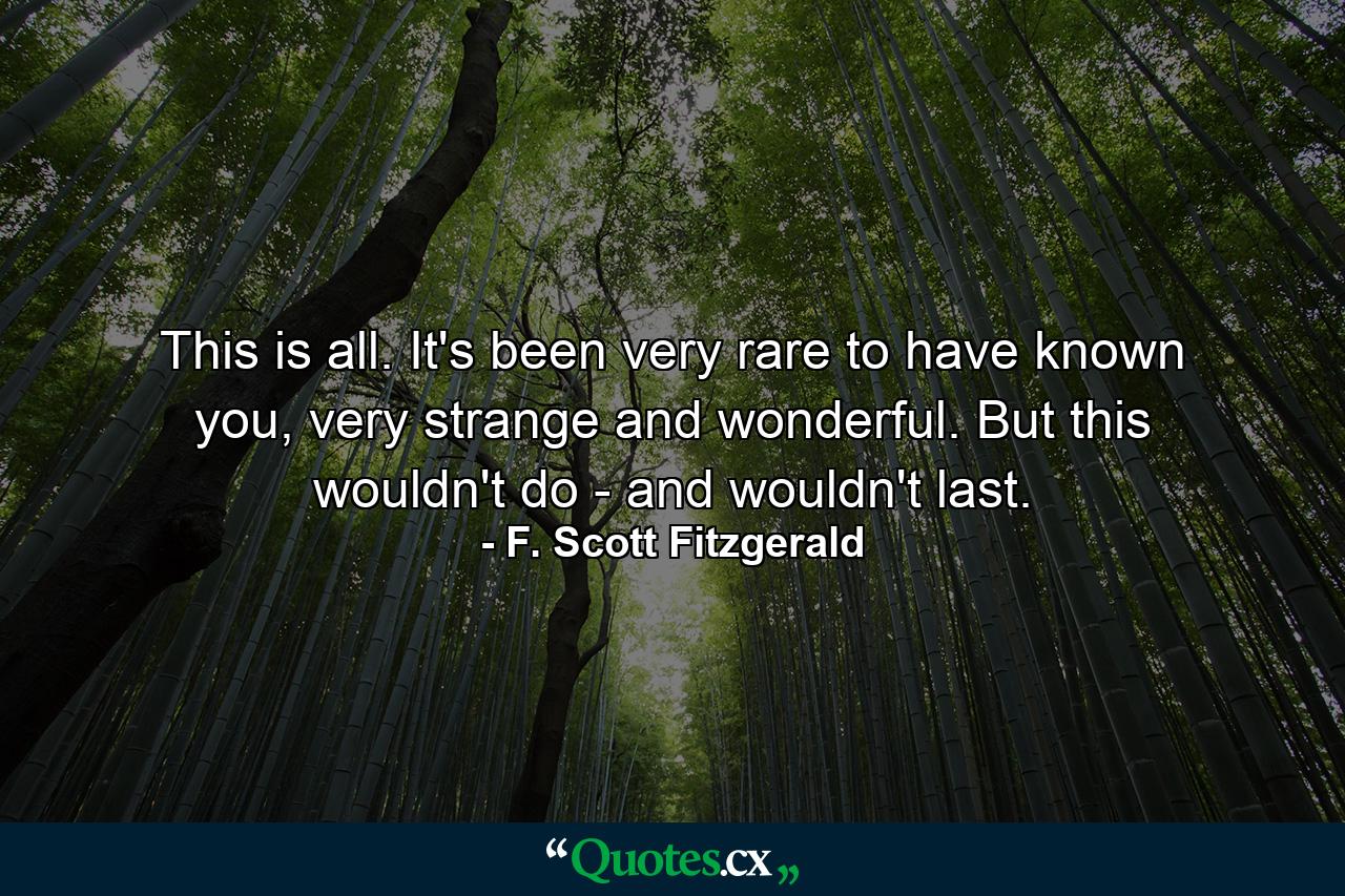 This is all. It's been very rare to have known you, very strange and wonderful. But this wouldn't do - and wouldn't last. - Quote by F. Scott Fitzgerald