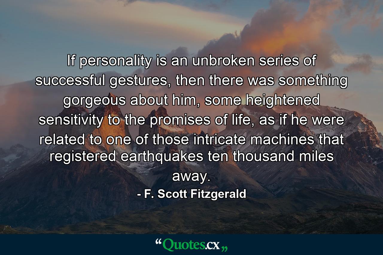 If personality is an unbroken series of successful gestures, then there was something gorgeous about him, some heightened sensitivity to the promises of life, as if he were related to one of those intricate machines that registered earthquakes ten thousand miles away. - Quote by F. Scott Fitzgerald