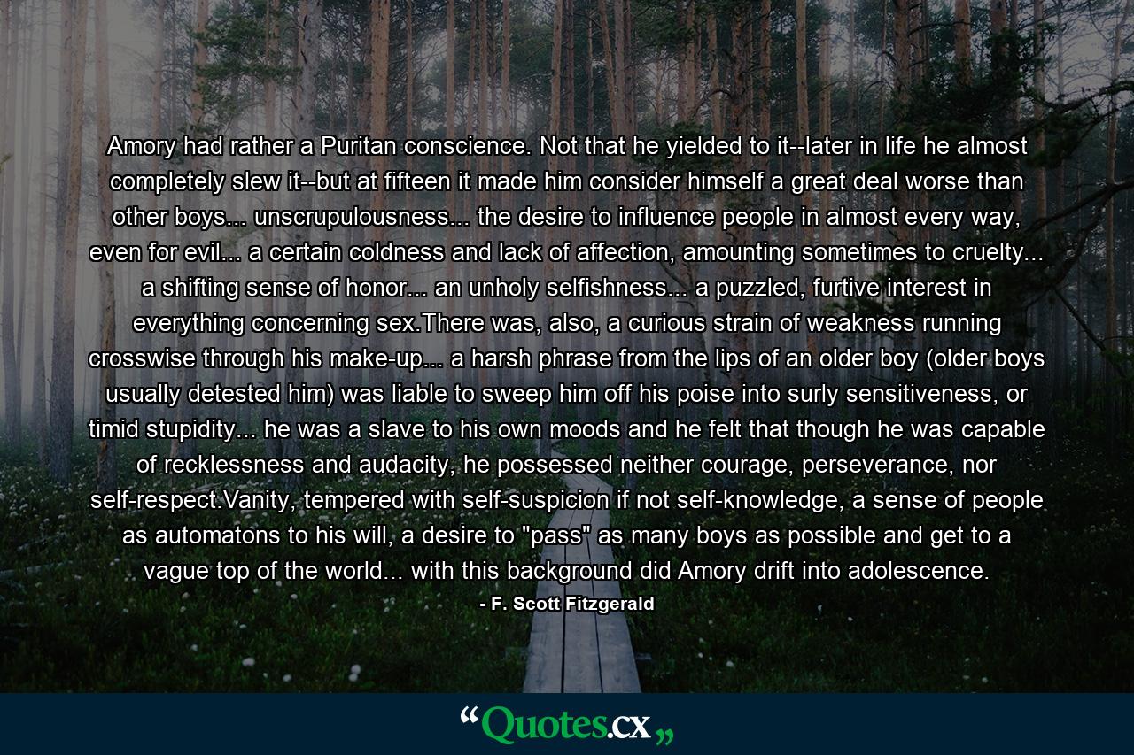 Amory had rather a Puritan conscience. Not that he yielded to it--later in life he almost completely slew it--but at fifteen it made him consider himself a great deal worse than other boys... unscrupulousness... the desire to influence people in almost every way, even for evil... a certain coldness and lack of affection, amounting sometimes to cruelty... a shifting sense of honor... an unholy selfishness... a puzzled, furtive interest in everything concerning sex.There was, also, a curious strain of weakness running crosswise through his make-up... a harsh phrase from the lips of an older boy (older boys usually detested him) was liable to sweep him off his poise into surly sensitiveness, or timid stupidity... he was a slave to his own moods and he felt that though he was capable of recklessness and audacity, he possessed neither courage, perseverance, nor self-respect.Vanity, tempered with self-suspicion if not self-knowledge, a sense of people as automatons to his will, a desire to 