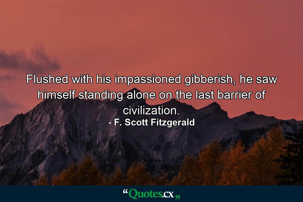 Flushed with his impassioned gibberish, he saw himself standing alone on the last barrier of civilization. - Quote by F. Scott Fitzgerald