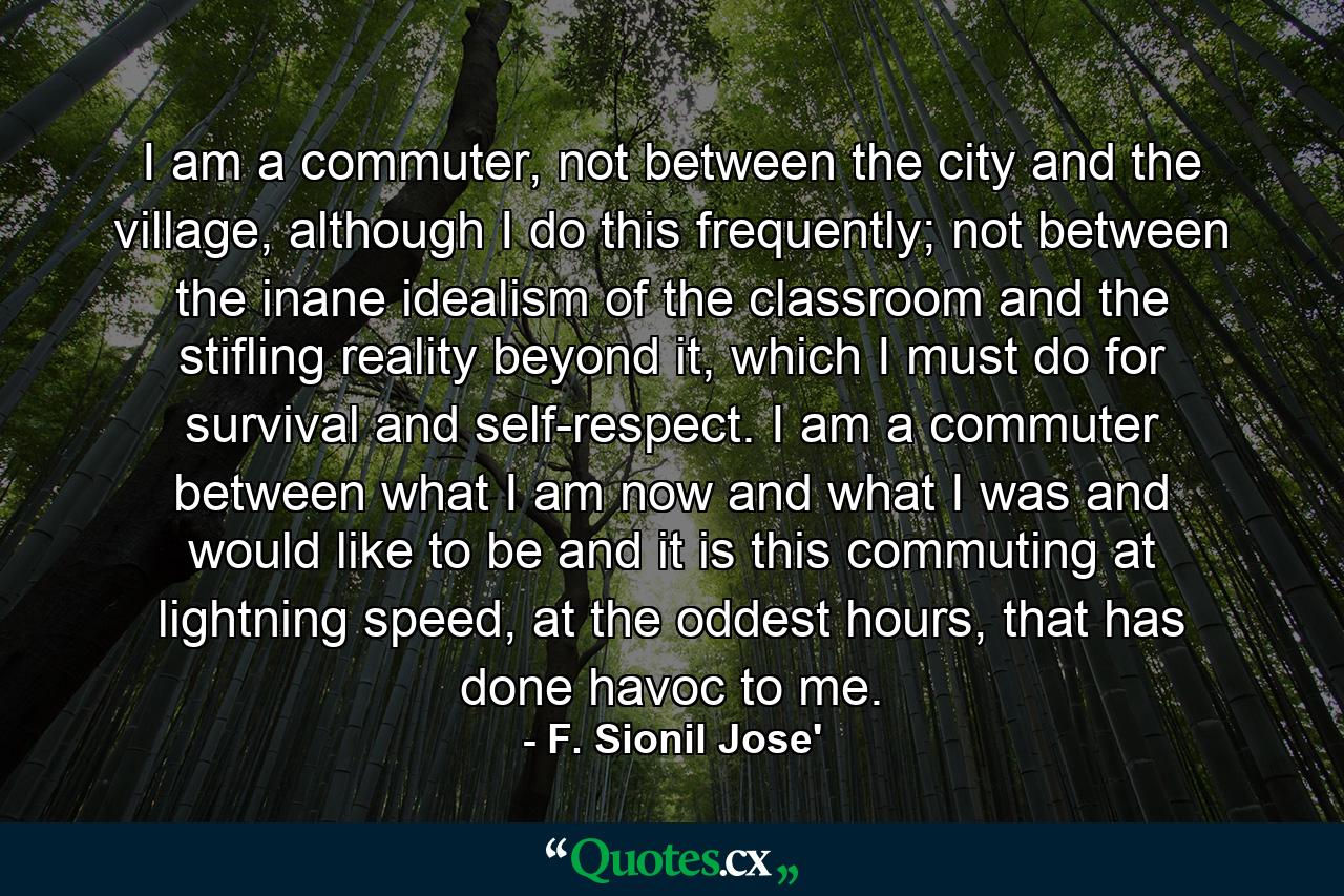 I am a commuter, not between the city and the village, although I do this frequently; not between the inane idealism of the classroom and the stifling reality beyond it, which I must do for survival and self-respect. I am a commuter between what I am now and what I was and would like to be and it is this commuting at lightning speed, at the oddest hours, that has done havoc to me. - Quote by F. Sionil Jose'