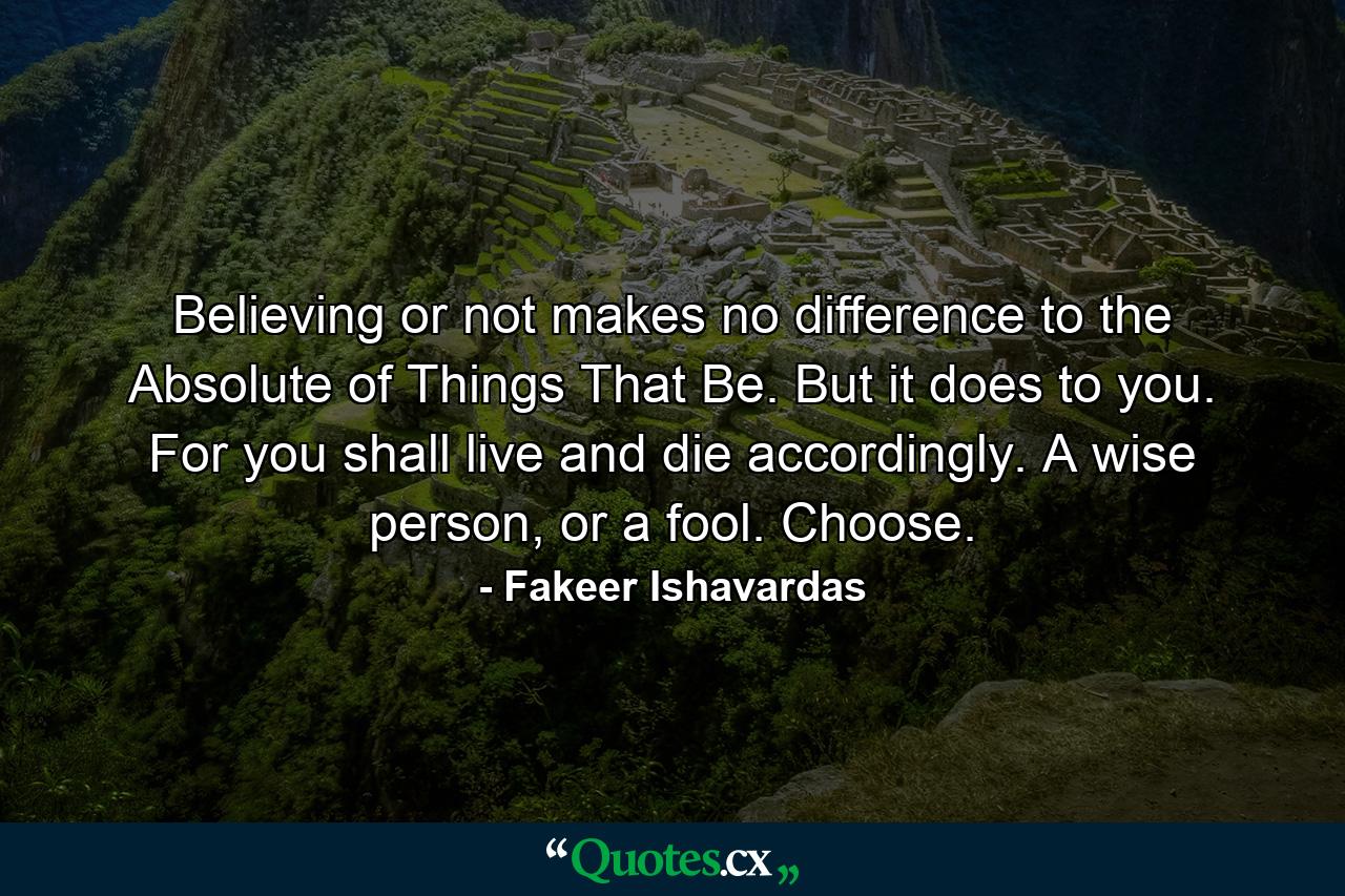 Believing or not makes no difference to the Absolute of Things That Be. But it does to you. For you shall live and die accordingly. A wise person, or a fool. Choose. - Quote by Fakeer Ishavardas