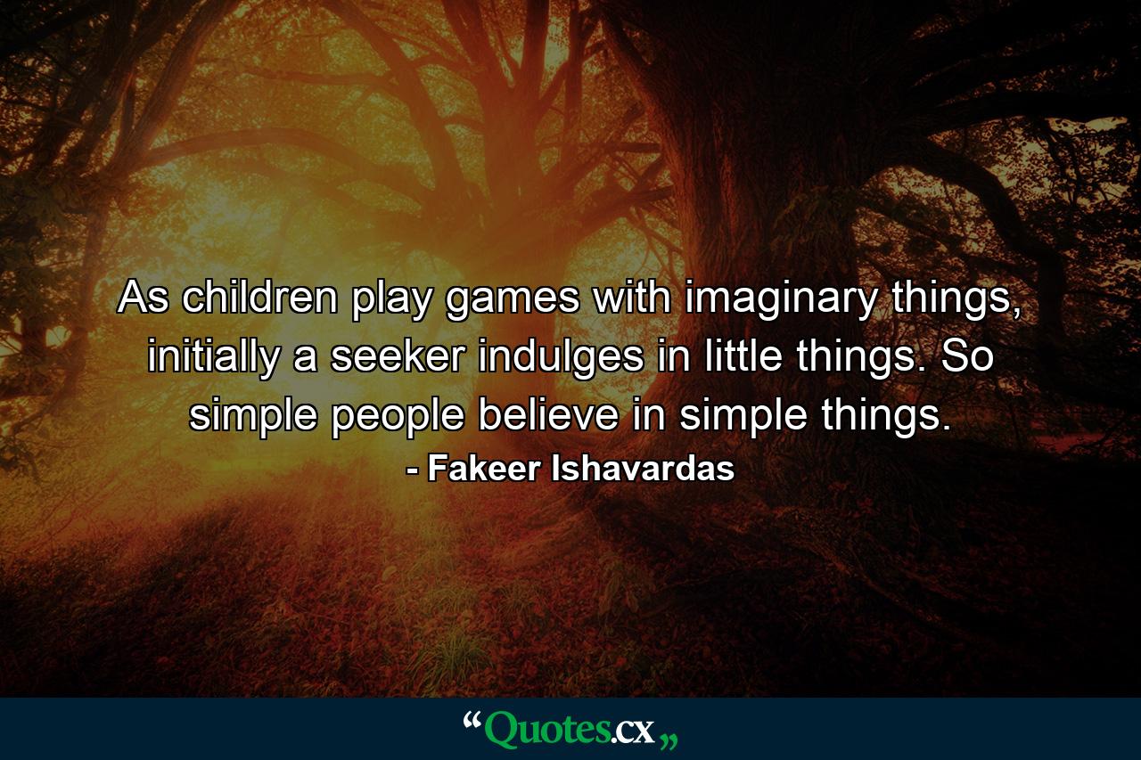 As children play games with imaginary things, initially a seeker indulges in little things. So simple people believe in simple things. - Quote by Fakeer Ishavardas