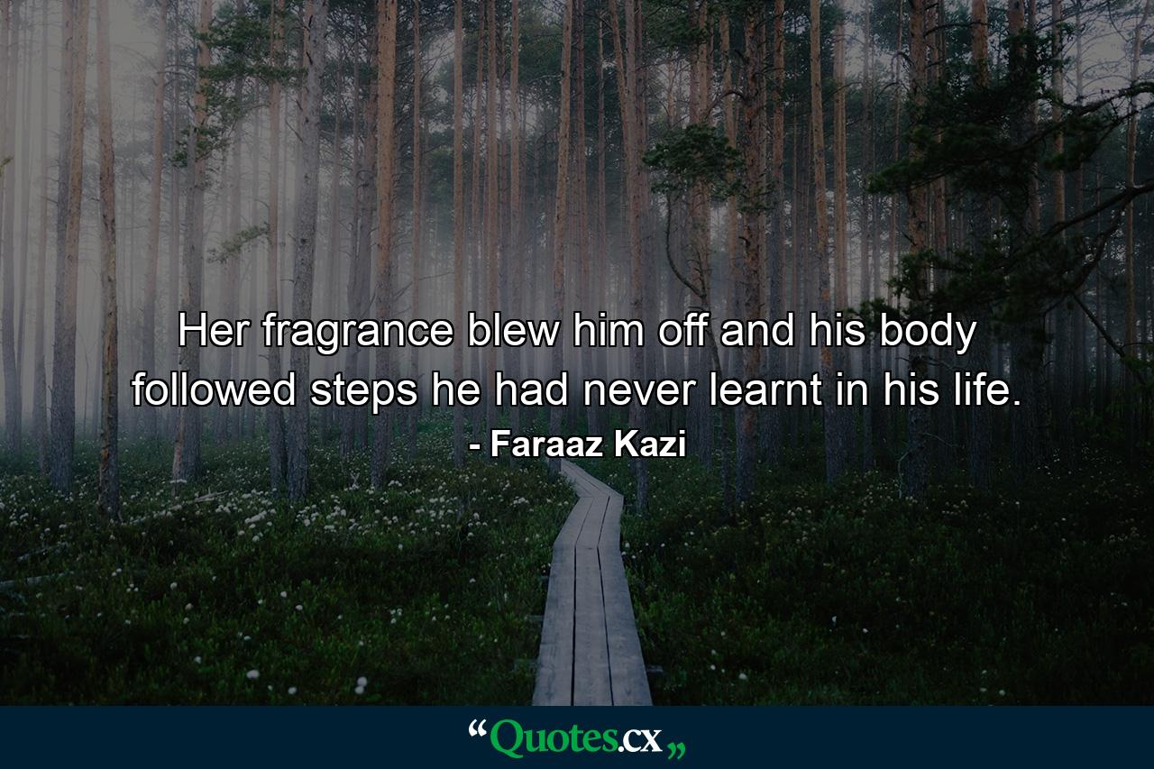 Her fragrance blew him off and his body followed steps he had never learnt in his life. - Quote by Faraaz Kazi