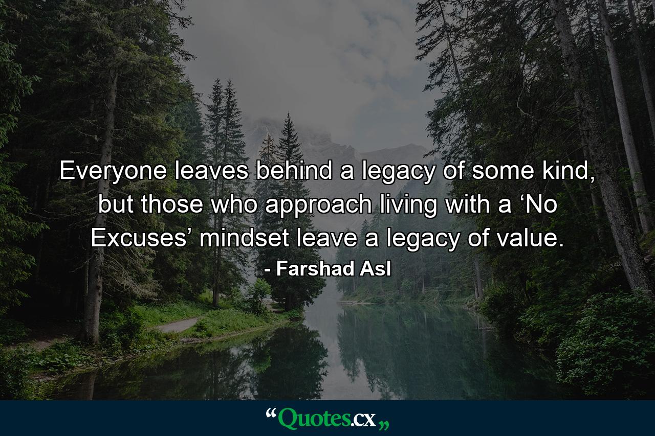 Everyone leaves behind a legacy of some kind, but those who approach living with a ‘No Excuses’ mindset leave a legacy of value. - Quote by Farshad Asl