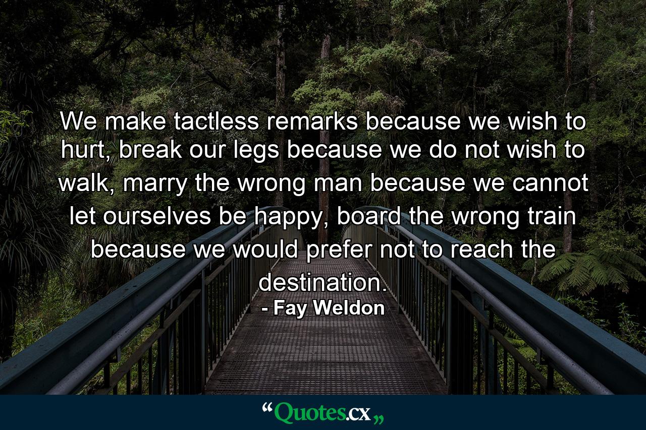 We make tactless remarks because we wish to hurt, break our legs because we do not wish to walk, marry the wrong man because we cannot let ourselves be happy, board the wrong train because we would prefer not to reach the destination. - Quote by Fay Weldon