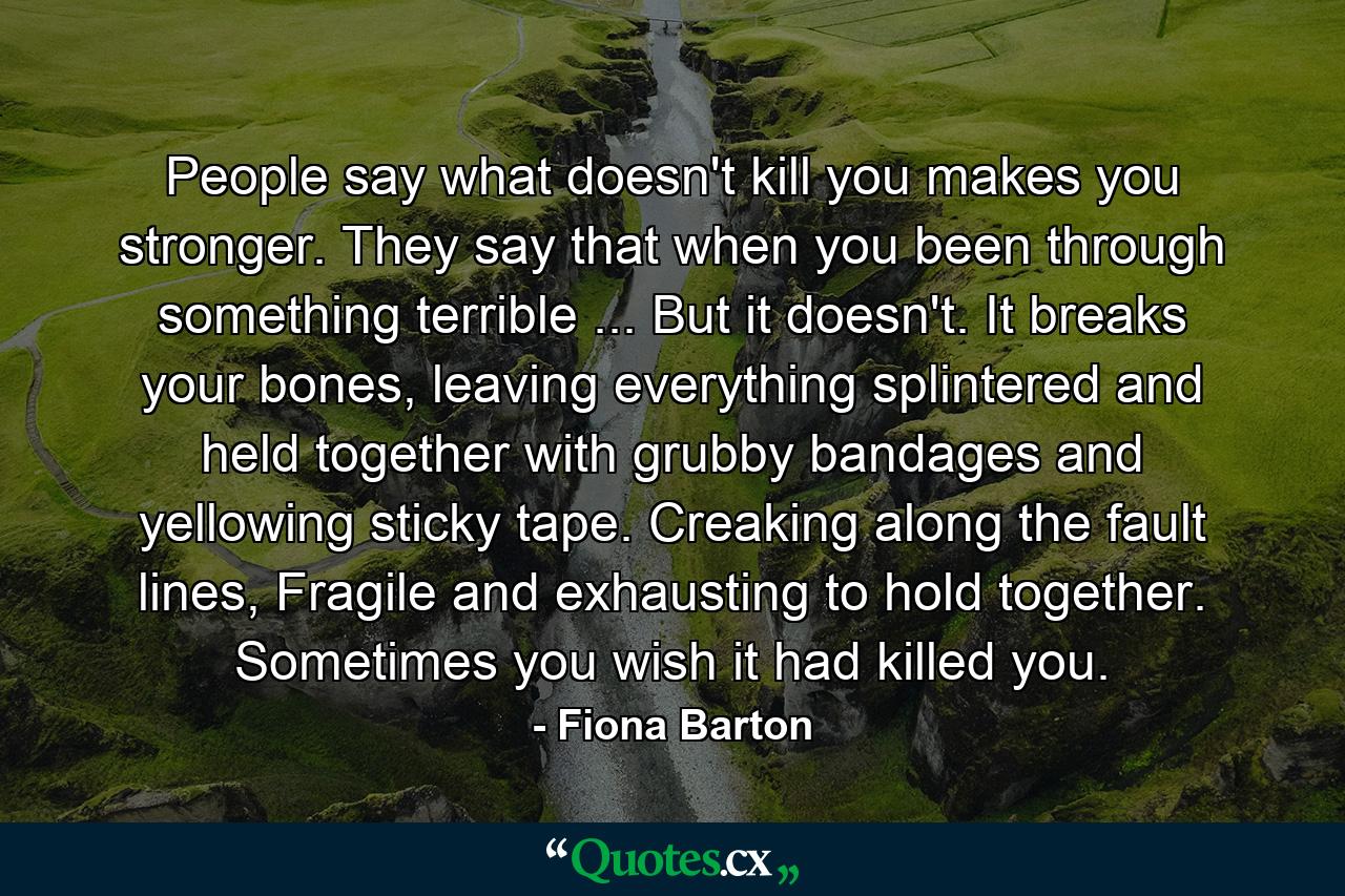 People say what doesn't kill you makes you stronger. They say that when you been through something terrible ... But it doesn't. It breaks your bones, leaving everything splintered and held together with grubby bandages and yellowing sticky tape. Creaking along the fault lines, Fragile and exhausting to hold together. Sometimes you wish it had killed you. - Quote by Fiona Barton