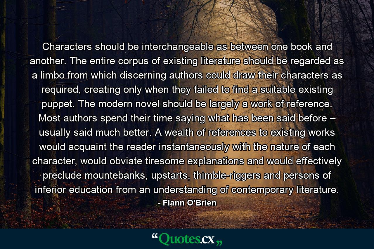 Characters should be interchangeable as between one book and another. The entire corpus of existing literature should be regarded as a limbo from which discerning authors could draw their characters as required, creating only when they failed to find a suitable existing puppet. The modern novel should be largely a work of reference. Most authors spend their time saying what has been said before – usually said much better. A wealth of references to existing works would acquaint the reader instantaneously with the nature of each character, would obviate tiresome explanations and would effectively preclude mountebanks, upstarts, thimble-riggers and persons of inferior education from an understanding of contemporary literature. - Quote by Flann O'Brien