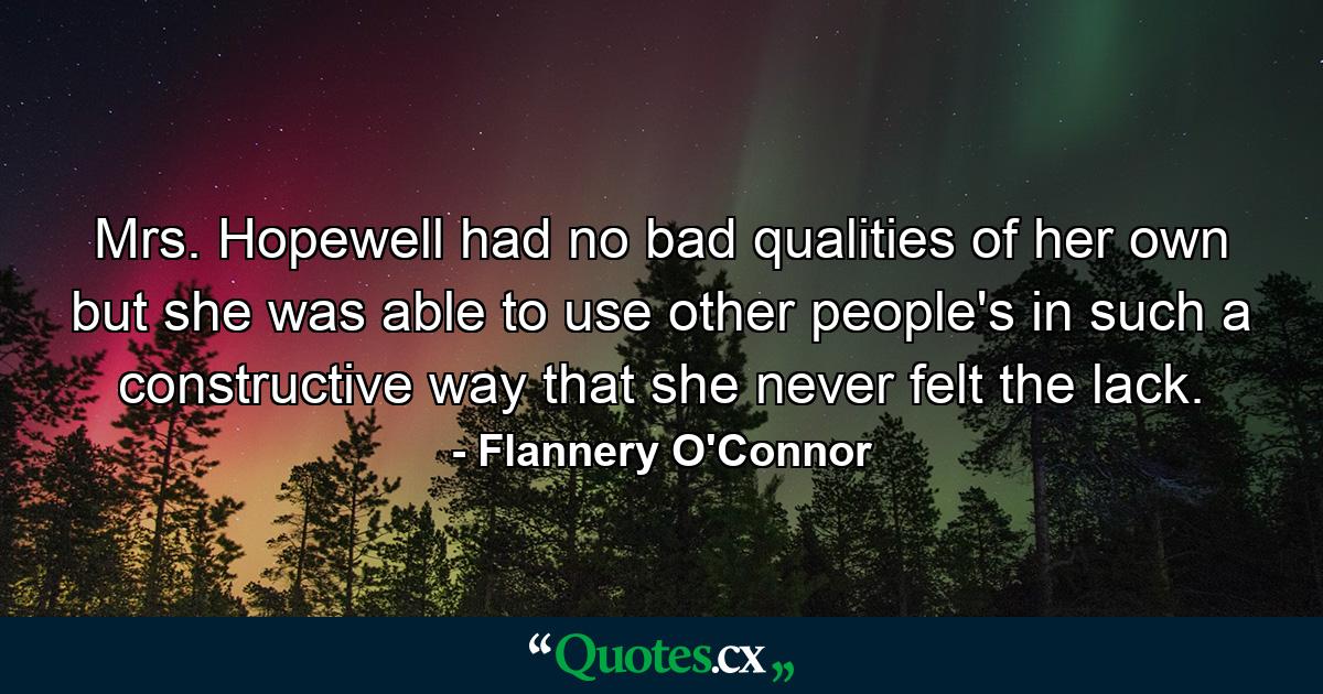 Mrs. Hopewell had no bad qualities of her own but she was able to use other people's in such a constructive way that she never felt the lack. - Quote by Flannery O'Connor