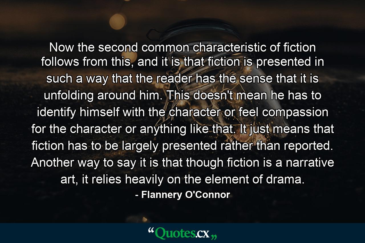 Now the second common characteristic of fiction follows from this, and it is that fiction is presented in such a way that the reader has the sense that it is unfolding around him. This doesn't mean he has to identify himself with the character or feel compassion for the character or anything like that. It just means that fiction has to be largely presented rather than reported. Another way to say it is that though fiction is a narrative art, it relies heavily on the element of drama. - Quote by Flannery O'Connor