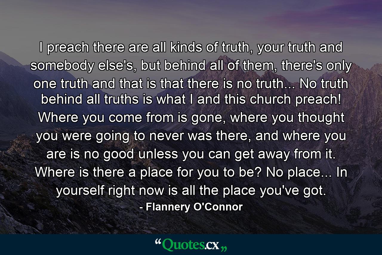 I preach there are all kinds of truth, your truth and somebody else's, but behind all of them, there's only one truth and that is that there is no truth... No truth behind all truths is what I and this church preach! Where you come from is gone, where you thought you were going to never was there, and where you are is no good unless you can get away from it. Where is there a place for you to be? No place... In yourself right now is all the place you've got. - Quote by Flannery O'Connor