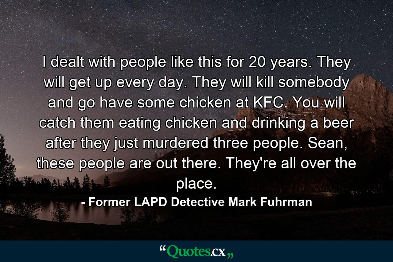 I dealt with people like this for 20 years. They will get up every day. They will kill somebody and go have some chicken at KFC. You will catch them eating chicken and drinking a beer after they just murdered three people. Sean, these people are out there. They're all over the place. - Quote by Former LAPD Detective Mark Fuhrman