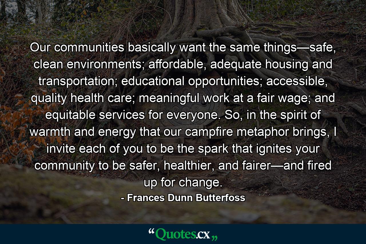 Our communities basically want the same things—safe, clean environments; affordable, adequate housing and transportation; educational opportunities; accessible, quality health care; meaningful work at a fair wage; and equitable services for everyone. So, in the spirit of warmth and energy that our campfire metaphor brings, I invite each of you to be the spark that ignites your community to be safer, healthier, and fairer—and fired up for change. - Quote by Frances Dunn Butterfoss