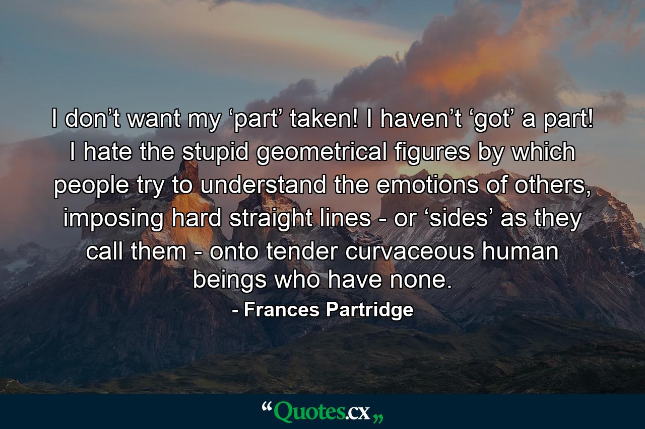 I don’t want my ‘part’ taken! I haven’t ‘got’ a part! I hate the stupid geometrical figures by which people try to understand the emotions of others, imposing hard straight lines - or ‘sides’ as they call them - onto tender curvaceous human beings who have none. - Quote by Frances Partridge