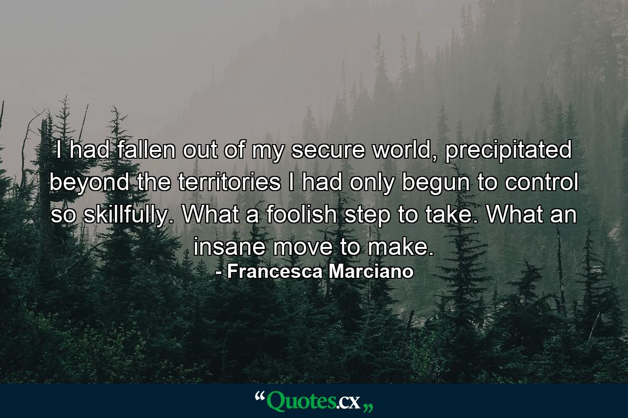 I had fallen out of my secure world, precipitated beyond the territories I had only begun to control so skillfully. What a foolish step to take. What an insane move to make. - Quote by Francesca Marciano