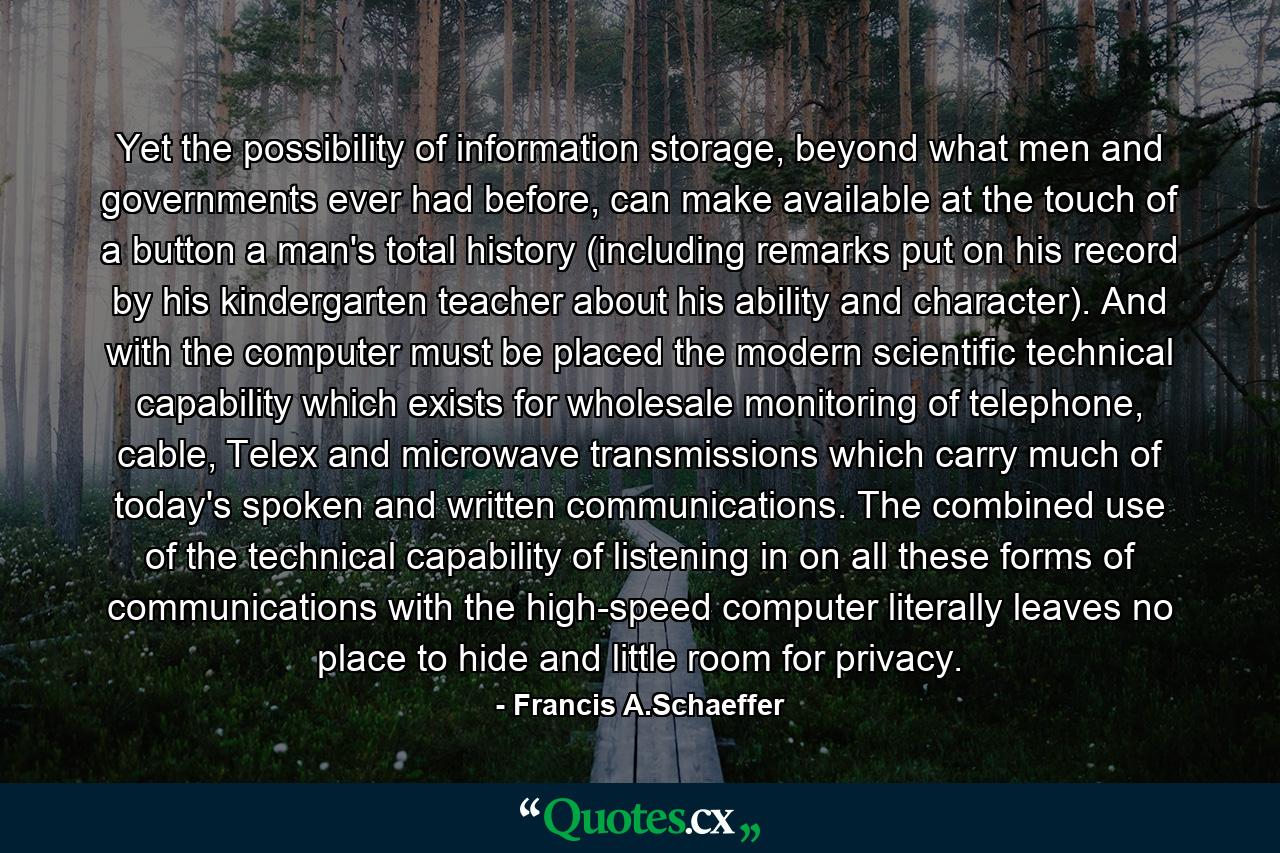 Yet the possibility of information storage, beyond what men and governments ever had before, can make available at the touch of a button a man's total history (including remarks put on his record by his kindergarten teacher about his ability and character). And with the computer must be placed the modern scientific technical capability which exists for wholesale monitoring of telephone, cable, Telex and microwave transmissions which carry much of today's spoken and written communications. The combined use of the technical capability of listening in on all these forms of communications with the high-speed computer literally leaves no place to hide and little room for privacy. - Quote by Francis A.Schaeffer