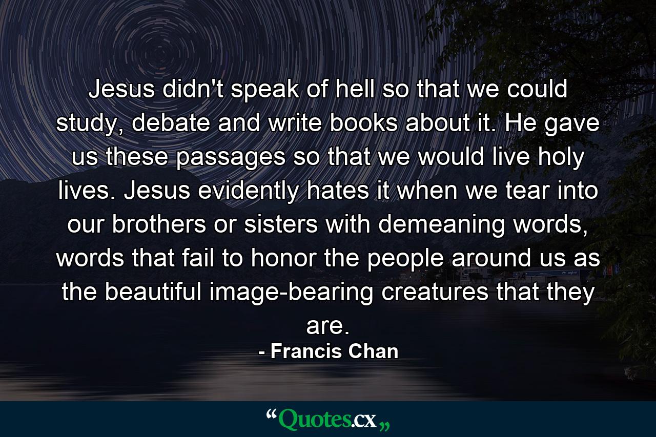 Jesus didn't speak of hell so that we could study, debate and write books about it. He gave us these passages so that we would live holy lives. Jesus evidently hates it when we tear into our brothers or sisters with demeaning words, words that fail to honor the people around us as the beautiful image-bearing creatures that they are. - Quote by Francis Chan