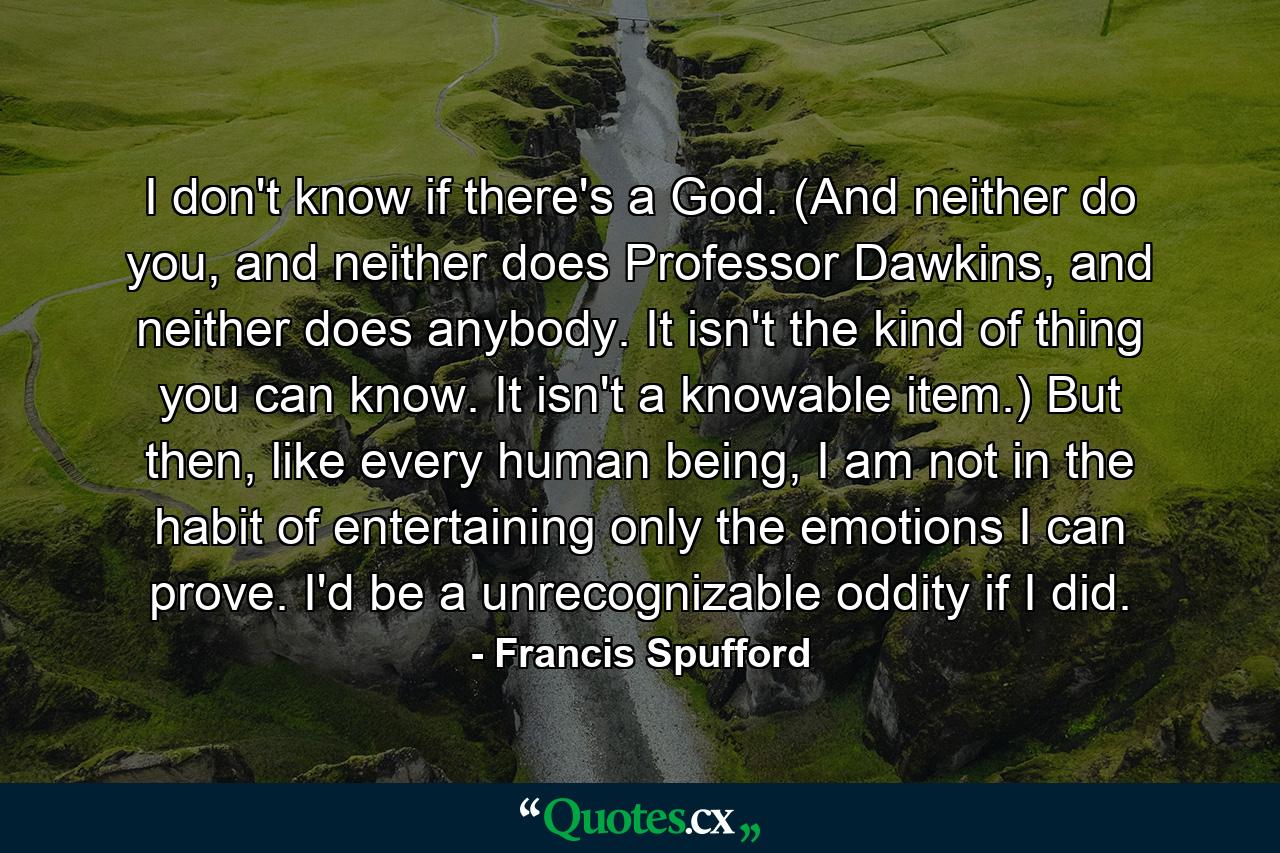 I don't know if there's a God. (And neither do you, and neither does Professor Dawkins, and neither does anybody. It isn't the kind of thing you can know. It isn't a knowable item.) But then, like every human being, I am not in the habit of entertaining only the emotions I can prove. I'd be a unrecognizable oddity if I did. - Quote by Francis Spufford