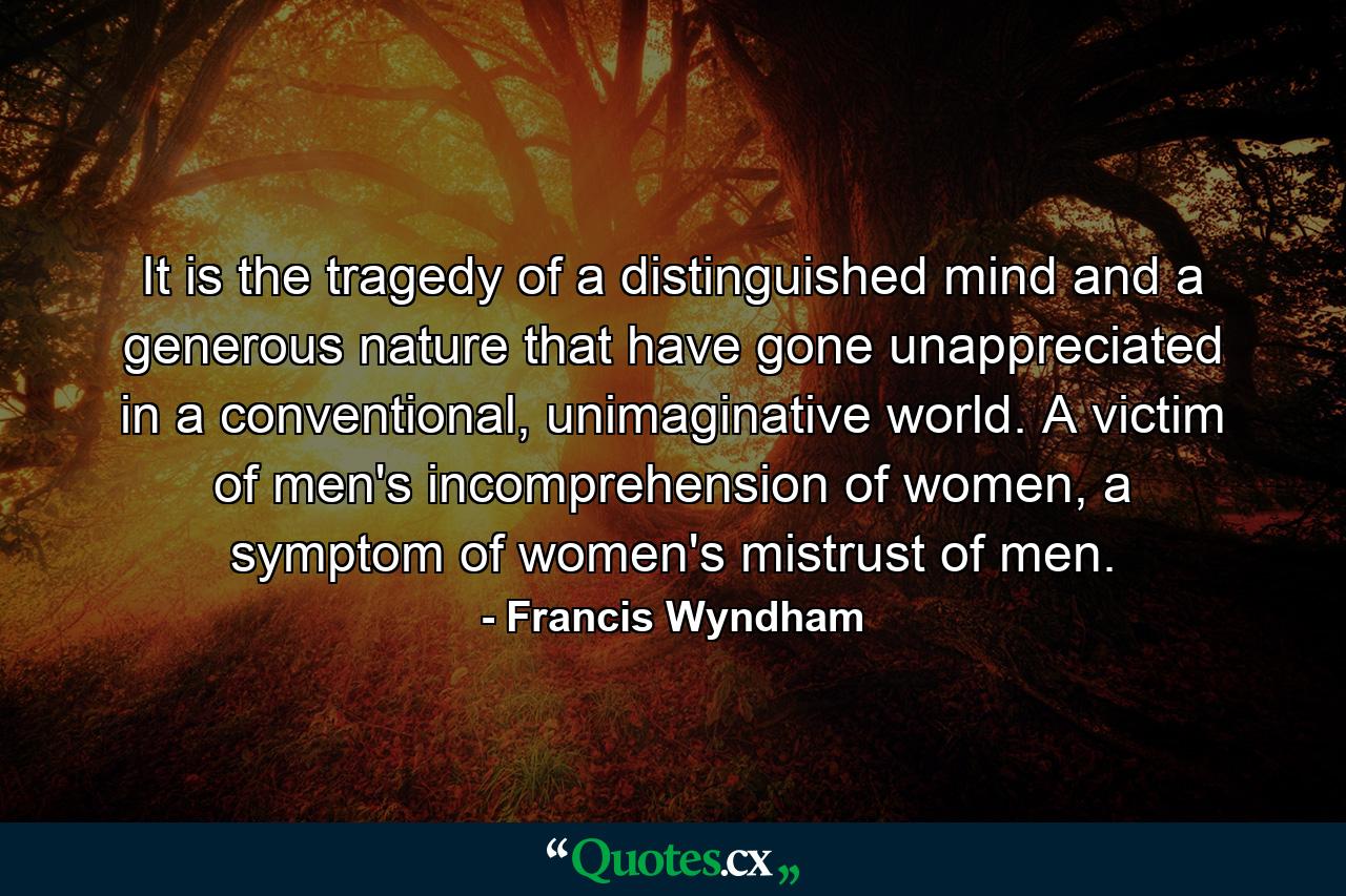 It is the tragedy of a distinguished mind and a generous nature that have gone unappreciated in a conventional, unimaginative world. A victim of men's incomprehension of women, a symptom of women's mistrust of men. - Quote by Francis Wyndham