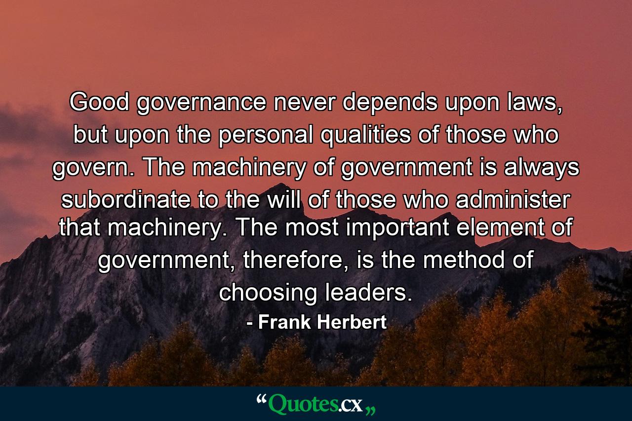 Good governance never depends upon laws, but upon the personal qualities of those who govern. The machinery of government is always subordinate to the will of those who administer that machinery. The most important element of government, therefore, is the method of choosing leaders. - Quote by Frank Herbert