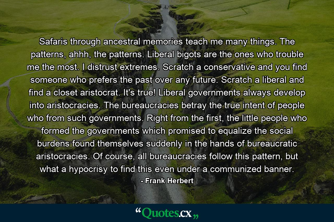 Safaris through ancestral memories teach me many things. The patterns, ahhh, the patterns. Liberal bigots are the ones who trouble me the most. I distrust extremes. Scratch a conservative and you find someone who prefers the past over any future. Scratch a liberal and find a closet aristocrat. It's true! Liberal governments always develop into aristocracies. The bureaucracies betray the true intent of people who from such governments. Right from the first, the little people who formed the governments which promised to equalize the social burdens found themselves suddenly in the hands of bureaucratic aristocracies. Of course, all bureaucracies follow this pattern, but what a hypocrisy to find this even under a communized banner. - Quote by Frank Herbert