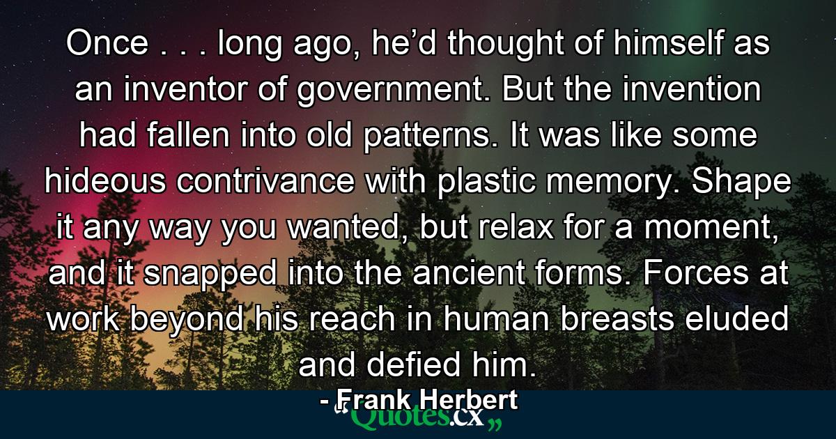 Once . . . long ago, he’d thought of himself as an inventor of government. But the invention had fallen into old patterns. It was like some hideous contrivance with plastic memory. Shape it any way you wanted, but relax for a moment, and it snapped into the ancient forms. Forces at work beyond his reach in human breasts eluded and defied him. - Quote by Frank Herbert