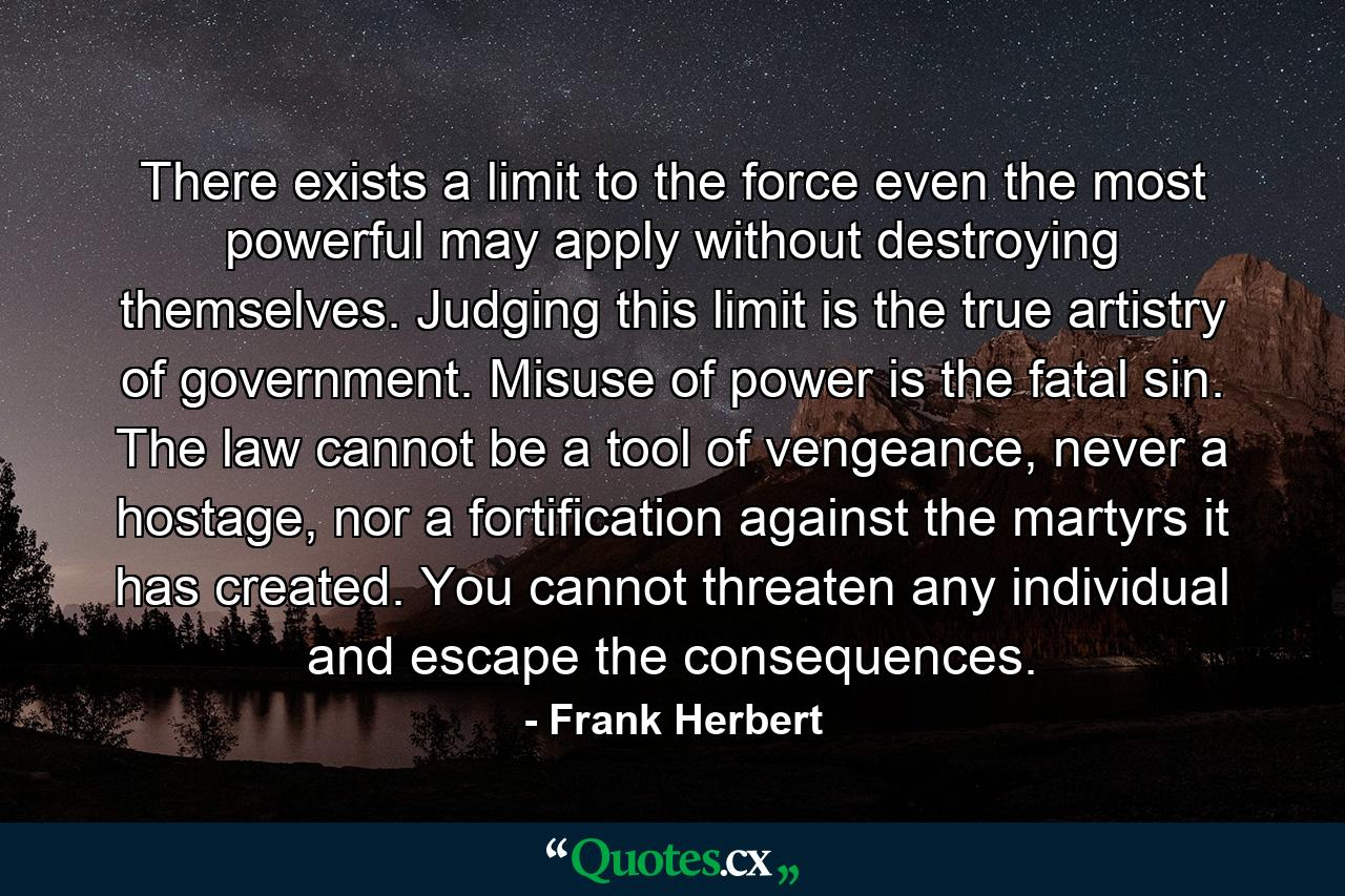 There exists a limit to the force even the most powerful may apply without destroying themselves. Judging this limit is the true artistry of government. Misuse of power is the fatal sin. The law cannot be a tool of vengeance, never a hostage, nor a fortification against the martyrs it has created. You cannot threaten any individual and escape the consequences. - Quote by Frank Herbert